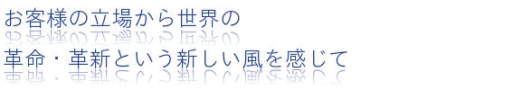 お客様の立場から世界の革命・革新という新しい風を感じて